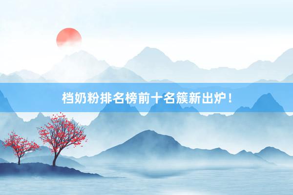 档奶粉排名榜前十名簇新出炉！