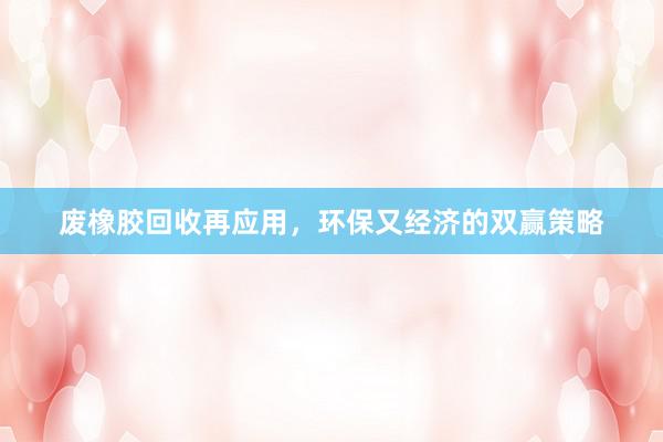 废橡胶回收再应用，环保又经济的双赢策略