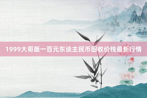 1999大哥版一百元东谈主民币回收价钱最新行情