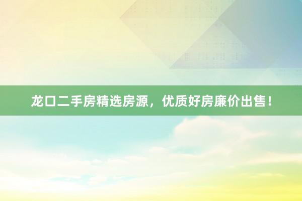 龙口二手房精选房源，优质好房廉价出售！