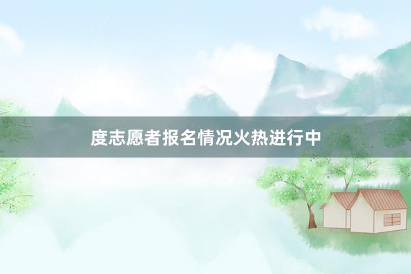 度志愿者报名情况火热进行中