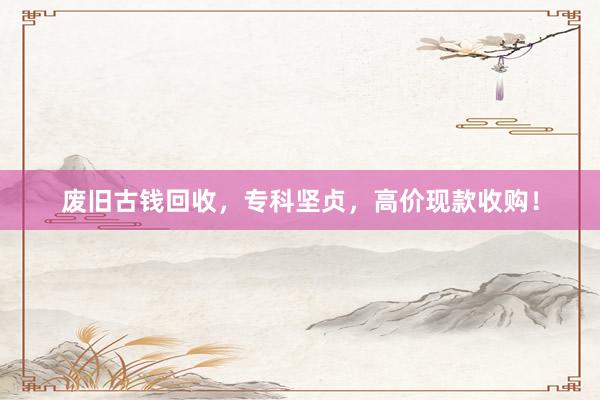 废旧古钱回收，专科坚贞，高价现款收购！