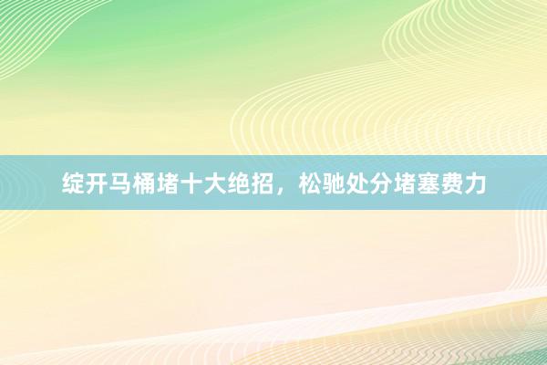 绽开马桶堵十大绝招，松驰处分堵塞费力
