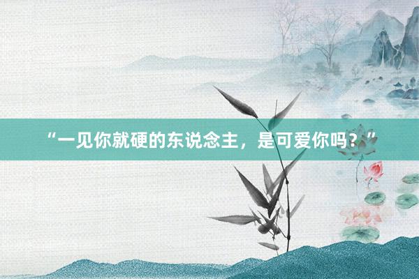 “一见你就硬的东说念主，是可爱你吗？”