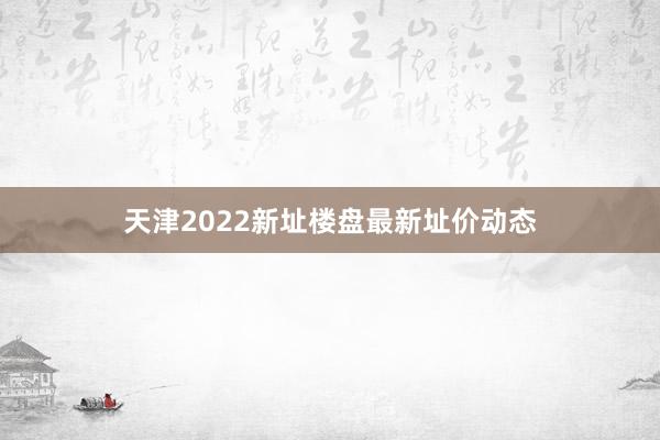 天津2022新址楼盘最新址价动态